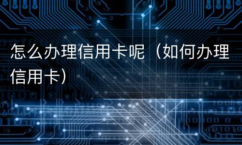 怎么办理信用卡呢（如何办理信用卡）