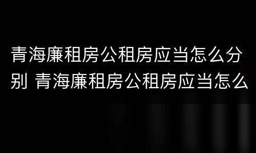 青海廉租房公租房应当怎么分别 青海廉租房公租房应当怎么分别购买