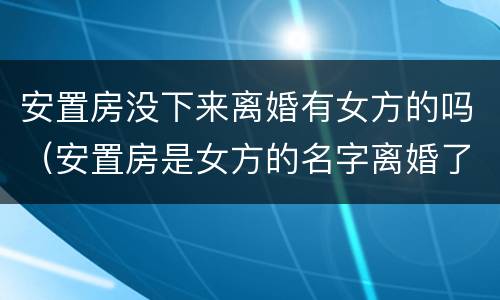 安置房没下来离婚有女方的吗（安置房是女方的名字离婚了还是女方的吗）