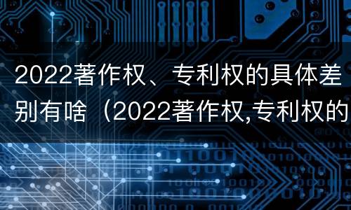 2022著作权、专利权的具体差别有啥（2022著作权,专利权的具体差别有啥不同）