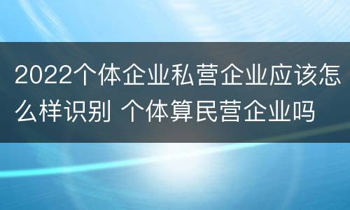 2022个体企业私营企业应该怎么样识别 个体算民营企业吗