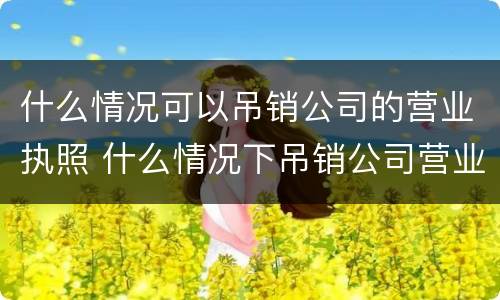 什么情况可以吊销公司的营业执照 什么情况下吊销公司营业执照