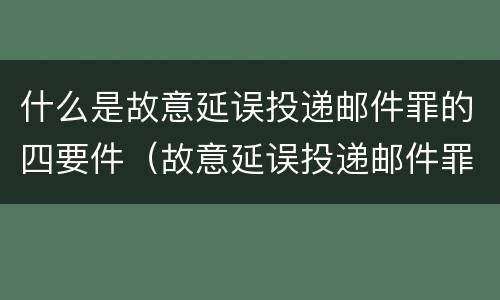 什么是故意延误投递邮件罪的四要件（故意延误投递邮件罪的立案标准）