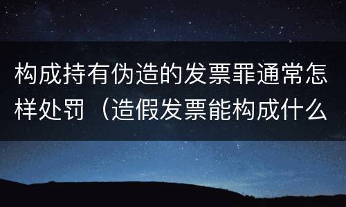 构成持有伪造的发票罪通常怎样处罚（造假发票能构成什么罪）