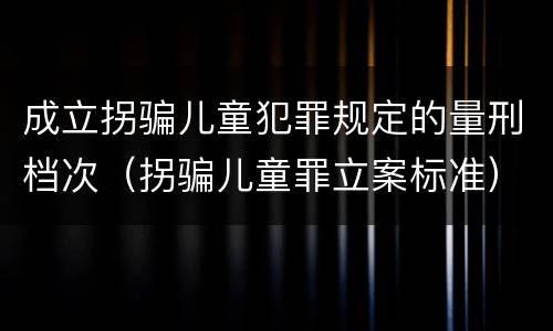 成立拐骗儿童犯罪规定的量刑档次（拐骗儿童罪立案标准）
