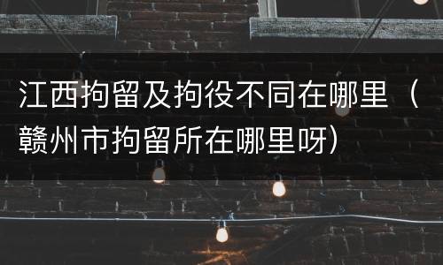 江西拘留及拘役不同在哪里（赣州市拘留所在哪里呀）