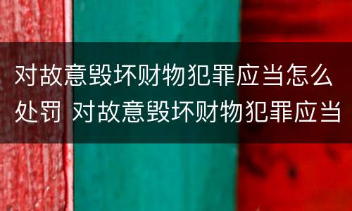 对故意毁坏财物犯罪应当怎么处罚 对故意毁坏财物犯罪应当怎么处罚呢