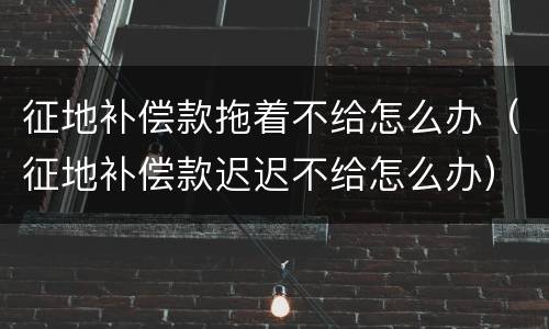 征地补偿款拖着不给怎么办（征地补偿款迟迟不给怎么办）