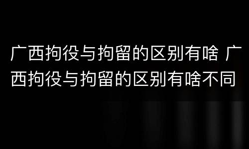 广西拘役与拘留的区别有啥 广西拘役与拘留的区别有啥不同