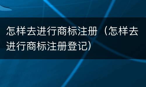 怎样去进行商标注册（怎样去进行商标注册登记）