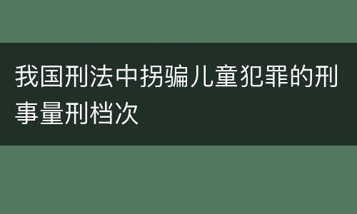 我国刑法中拐骗儿童犯罪的刑事量刑档次