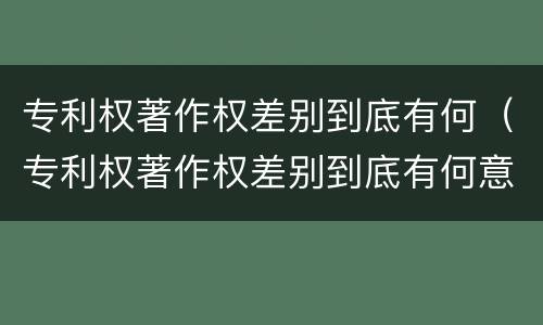 专利权著作权差别到底有何（专利权著作权差别到底有何意义）