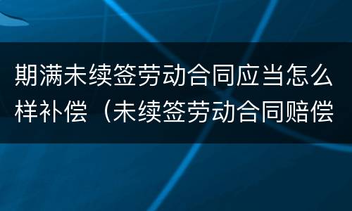 期满未续签劳动合同应当怎么样补偿（未续签劳动合同赔偿标准）