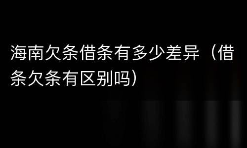 海南欠条借条有多少差异（借条欠条有区别吗）