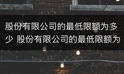 股份有限公司的最低限额为多少 股份有限公司的最低限额为多少钱