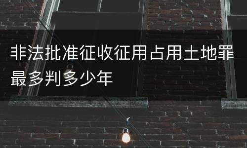 非法批准征收征用占用土地罪最多判多少年