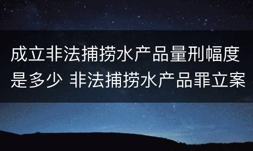 成立非法捕捞水产品量刑幅度是多少 非法捕捞水产品罪立案标准,量刑
