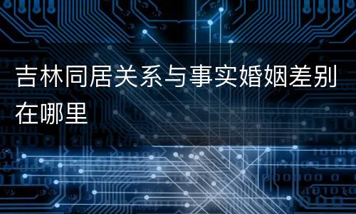 吉林同居关系与事实婚姻差别在哪里