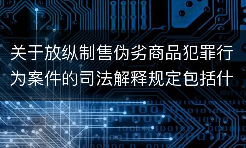 关于放纵制售伪劣商品犯罪行为案件的司法解释规定包括什么