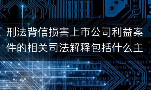 刑法背信损害上市公司利益案件的相关司法解释包括什么主要内容