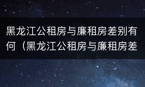 黑龙江公租房与廉租房差别有何（黑龙江公租房与廉租房差别有何不同）