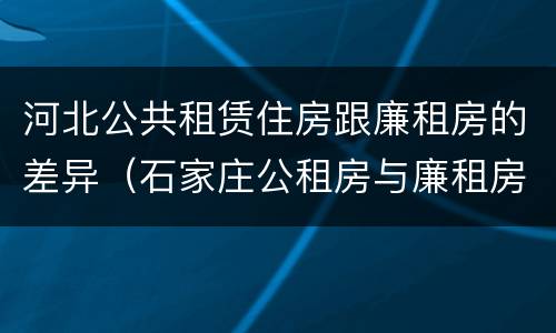 河北公共租赁住房跟廉租房的差异（石家庄公租房与廉租房的区别）