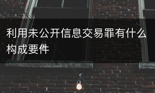 利用未公开信息交易罪有什么构成要件