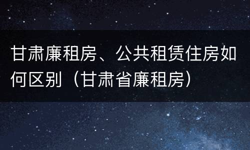 甘肃廉租房、公共租赁住房如何区别（甘肃省廉租房）