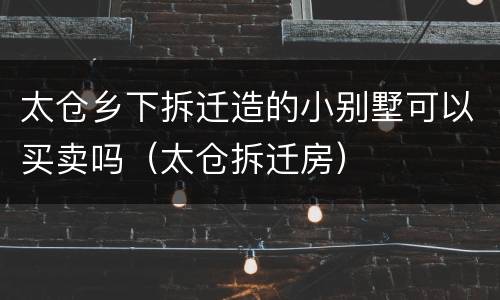 太仓乡下拆迁造的小别墅可以买卖吗（太仓拆迁房）