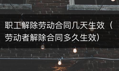 职工解除劳动合同几天生效（劳动者解除合同多久生效）