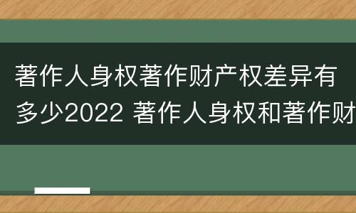 著作人身权著作财产权差异有多少2022 著作人身权和著作财产权的内容