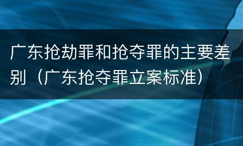 广东抢劫罪和抢夺罪的主要差别（广东抢夺罪立案标准）