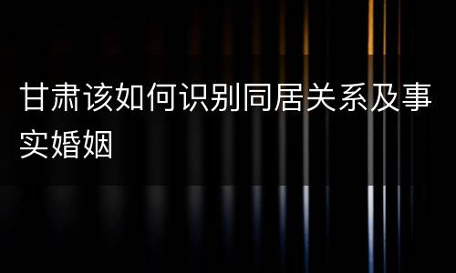 甘肃该如何识别同居关系及事实婚姻