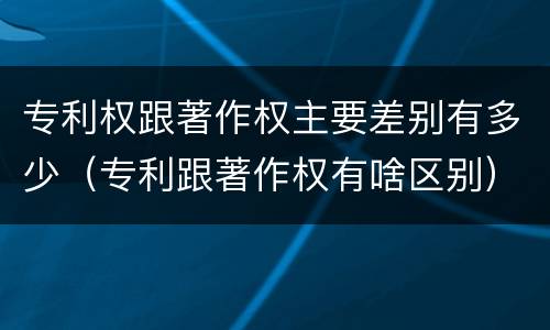 专利权跟著作权主要差别有多少（专利跟著作权有啥区别）