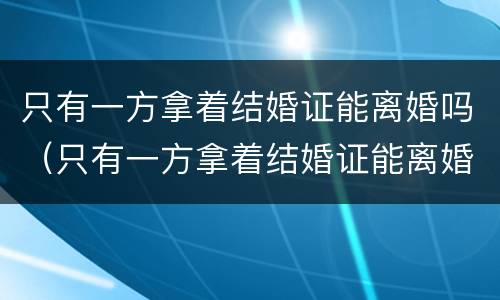 只有一方拿着结婚证能离婚吗（只有一方拿着结婚证能离婚吗女方）