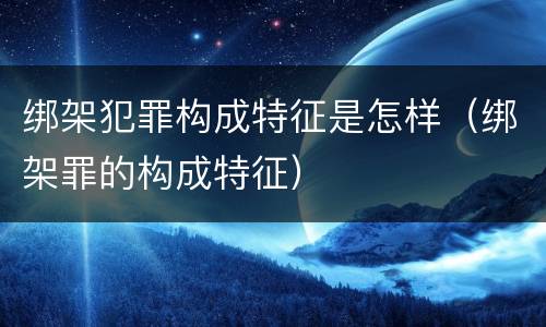 绑架犯罪构成特征是怎样（绑架罪的构成特征）