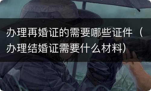 办理再婚证的需要哪些证件（办理结婚证需要什么材料）