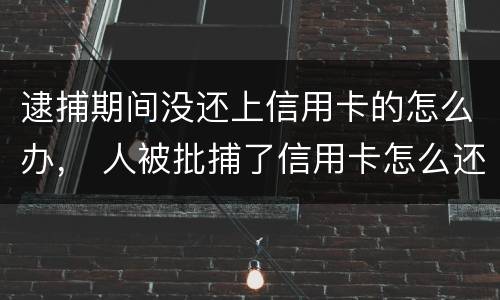 逮捕期间没还上信用卡的怎么办， 人被批捕了信用卡怎么还