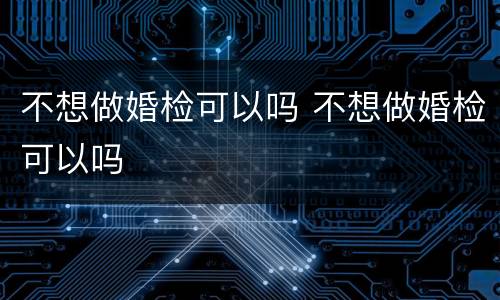 不想做婚检可以吗 不想做婚检可以吗