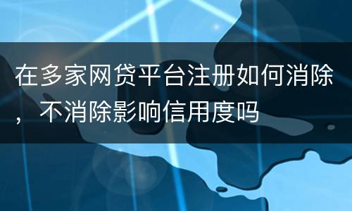 在多家网贷平台注册如何消除，不消除影响信用度吗