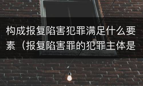 构成报复陷害犯罪满足什么要素（报复陷害罪的犯罪主体是什么）