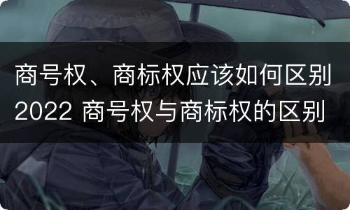 商号权、商标权应该如何区别2022 商号权与商标权的区别