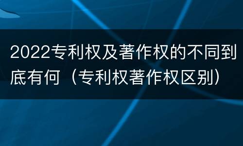 2022专利权及著作权的不同到底有何（专利权著作权区别）