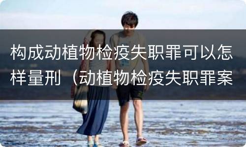 构成动植物检疫失职罪可以怎样量刑（动植物检疫失职罪案例）