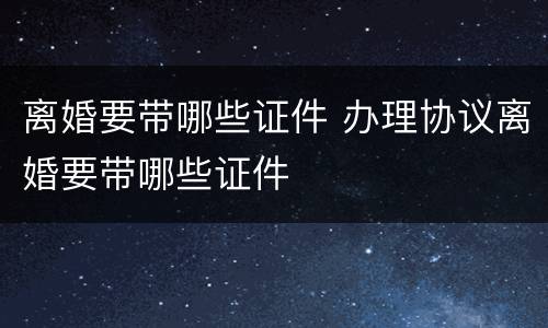 离婚要带哪些证件 办理协议离婚要带哪些证件