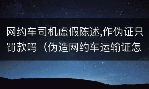网约车司机虚假陈述,作伪证只罚款吗（伪造网约车运输证怎么处罚）
