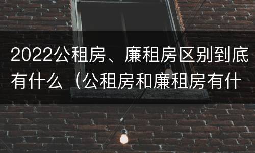 2022公租房、廉租房区别到底有什么（公租房和廉租房有什么区别?2019年的）