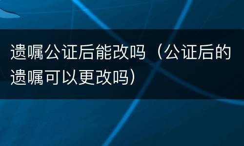 遗嘱公证后能改吗（公证后的遗嘱可以更改吗）
