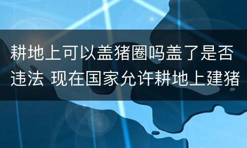耕地上可以盖猪圈吗盖了是否违法 现在国家允许耕地上建猪圈吗