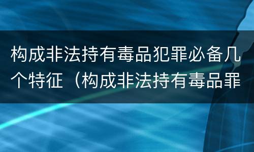构成非法持有毒品犯罪必备几个特征（构成非法持有毒品罪必须是非法持有）